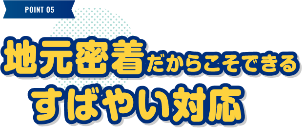 地元密着だからこそできるすばやい対応