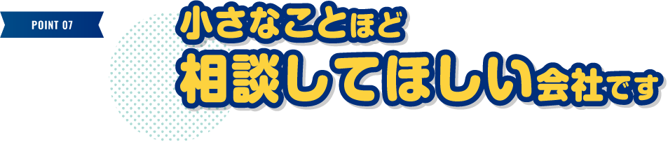 小さなことほど相談してほしい会社です